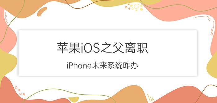 苹果iOS之父离职 iPhone未来系统咋办?